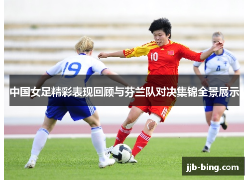 中国女足精彩表现回顾与芬兰队对决集锦全景展示